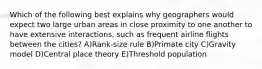 Which of the following best explains why geographers would expect two large urban areas in close proximity to one another to have extensive interactions, such as frequent airline flights between the cities? A)Rank-size rule B)Primate city C)Gravity model D)Central place theory E)Threshold population