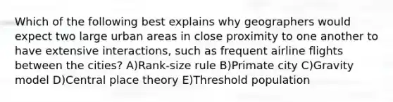 Which of the following best explains why geographers would expect two large urban areas in close proximity to one another to have extensive interactions, such as frequent airline flights between the cities? A)Rank-size rule B)Primate city C)Gravity model D)Central place theory E)Threshold population