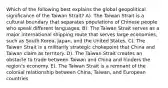 Which of the following best explains the global geopolitical significance of the Taiwan Strait? A). The Taiwan Strait is a cultural boundary that separates populations of Chinese people who speak different languages. B). The Taiwan Strait serves as a major international shipping route that serves large economies, such as South Korea, Japan, and the United States. C). The Taiwan Strait is a militarily strategic chokepoint that China and Taiwan claim as territory. D). The Taiwan Strait creates an obstacle to trade between Taiwan and China and hinders the region's economy. E). The Taiwan Strait is a remnant of the colonial relationship between China, Taiwan, and European countries.