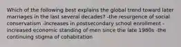 Which of the following best explains the global trend toward later marriages in the last several decades? -the resurgence of social conservatism -increases in postsecondary school enrollment -increased economic standing of men since the late 1980s -the continuing stigma of cohabitation