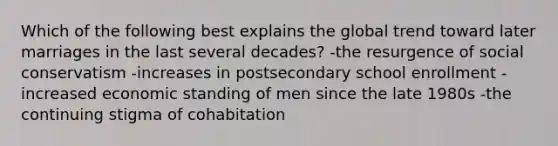 Which of the following best explains the global trend toward later marriages in the last several decades? -the resurgence of social conservatism -increases in postsecondary school enrollment -increased economic standing of men since the late 1980s -the continuing stigma of cohabitation