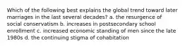 Which of the following best explains the global trend toward later marriages in the last several decades? a. the resurgence of social conservatism b. increases in postsecondary school enrollment c. increased economic standing of men since the late 1980s d. the continuing stigma of cohabitation