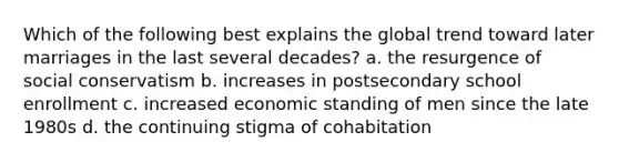 Which of the following best explains the global trend toward later marriages in the last several decades? a. the resurgence of social conservatism b. increases in postsecondary school enrollment c. increased economic standing of men since the late 1980s d. the continuing stigma of cohabitation