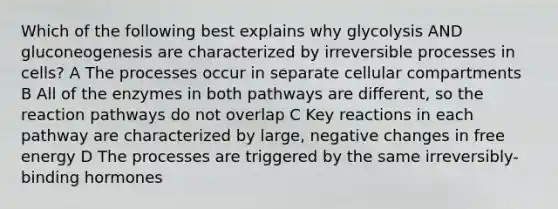 Which of the following best explains why glycolysis AND gluconeogenesis are characterized by irreversible processes in cells? A The processes occur in separate cellular compartments B All of the enzymes in both pathways are different, so the reaction pathways do not overlap C Key reactions in each pathway are characterized by large, negative changes in free energy D The processes are triggered by the same irreversibly-binding hormones