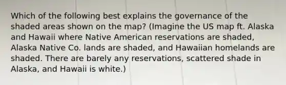 Which of the following best explains the governance of the shaded areas shown on the map? (Imagine the US map ft. Alaska and Hawaii where Native American reservations are shaded, Alaska Native Co. lands are shaded, and Hawaiian homelands are shaded. There are barely any reservations, scattered shade in Alaska, and Hawaii is white.)