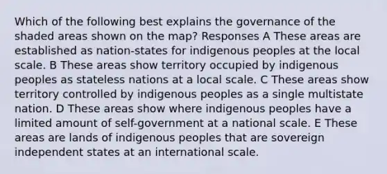 Which of the following best explains the governance of the shaded areas shown on the map? Responses A These areas are established as nation-states for indigenous peoples at the local scale. B These areas show territory occupied by indigenous peoples as stateless nations at a local scale. C These areas show territory controlled by indigenous peoples as a single multistate nation. D These areas show where indigenous peoples have a limited amount of self-government at a national scale. E These areas are lands of indigenous peoples that are sovereign independent states at an international scale.