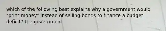 which of the following best explains why a government would "print money" instead of selling bonds to finance a budget deficit? the government