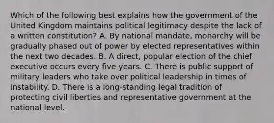 Which of the following best explains how the government of the United Kingdom maintains political legitimacy despite the lack of a written constitution? A. By national mandate, monarchy will be gradually phased out of power by elected representatives within the next two decades. B. A direct, popular election of the chief executive occurs every five years. C. There is public support of military leaders who take over political leadership in times of instability. D. There is a long-standing legal tradition of protecting <a href='https://www.questionai.com/knowledge/kAEhMjdkhr-civil-liberties' class='anchor-knowledge'>civil liberties</a> and representative government at the national level.