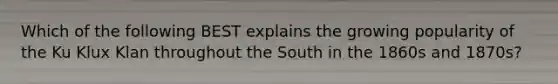 Which of the following BEST explains the growing popularity of the Ku Klux Klan throughout the South in the 1860s and 1870s?