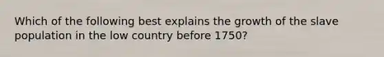 Which of the following best explains the growth of the slave population in the low country before 1750?