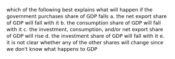 which of the following best explains what will happen if the government purchases share of GDP falls a. the net export share of GDP will fall with it b. the consumption share of GDP will fall with it c. the investment, consumption, and/or net export share of GDP will rise d. the investment share of GDP will fall with it e. it is not clear whether any of the other shares will change since we don't know what happens to GDP