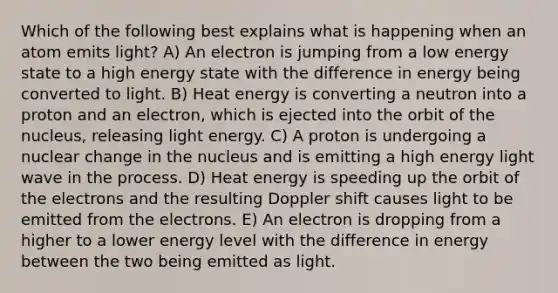 Which of the following best explains what is happening when an atom emits light? A) An electron is jumping from a low energy state to a high energy state with the difference in energy being converted to light. B) Heat energy is converting a neutron into a proton and an electron, which is ejected into the orbit of the nucleus, releasing light energy. C) A proton is undergoing a nuclear change in the nucleus and is emitting a high energy light wave in the process. D) Heat energy is speeding up the orbit of the electrons and the resulting Doppler shift causes light to be emitted from the electrons. E) An electron is dropping from a higher to a lower energy level with the difference in energy between the two being emitted as light.