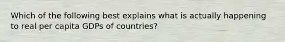 Which of the following best explains what is actually happening to real per capita GDPs of​ countries?