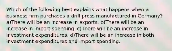 Which of the following best explains what happens when a business firm purchases a drill press manufactured in Germany? a)There will be an increase in exports. b)There will be an increase in import spending. c)There will be an increase in investment expenditures. d)There will be an increase in both investment expenditures and import spending.