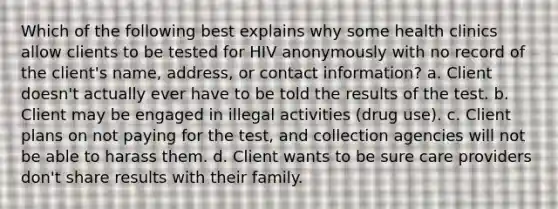 Which of the following best explains why some health clinics allow clients to be tested for HIV anonymously with no record of the client's name, address, or contact information? a. Client doesn't actually ever have to be told the results of the test. b. Client may be engaged in illegal activities (drug use). c. Client plans on not paying for the test, and collection agencies will not be able to harass them. d. Client wants to be sure care providers don't share results with their family.