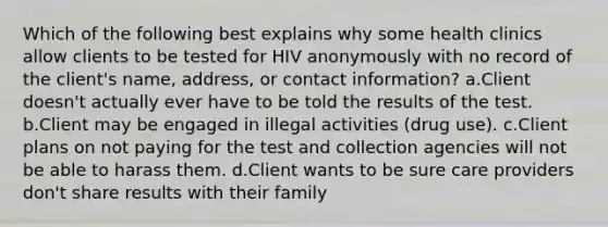 Which of the following best explains why some health clinics allow clients to be tested for HIV anonymously with no record of the client's name, address, or contact information? a.Client doesn't actually ever have to be told the results of the test. b.Client may be engaged in illegal activities (drug use). c.Client plans on not paying for the test and collection agencies will not be able to harass them. d.Client wants to be sure care providers don't share results with their family