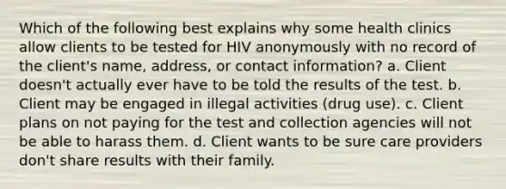 Which of the following best explains why some health clinics allow clients to be tested for HIV anonymously with no record of the client's name, address, or contact information? a. Client doesn't actually ever have to be told the results of the test. b. Client may be engaged in illegal activities (drug use). c. Client plans on not paying for the test and collection agencies will not be able to harass them. d. Client wants to be sure care providers don't share results with their family.