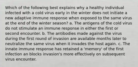 Which of the following best explains why a healthy individual infected with a cold virus early in the winter does not initiate a new adaptive immune response when exposed to the same virus at the end of the winter season? a. The antigens of the cold virus do not stimulate an immune response in either the first or second encounter. b. The antibodies made against the virus during the first round of invasion are available months later to neutralize the same virus when it invades the host again. c. The innate immune response has retained a 'memory' of the first infection an blocks invasion's more effectively on subsequent virus encounter.