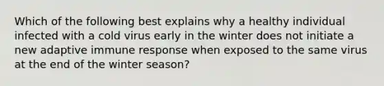 Which of the following best explains why a healthy individual infected with a cold virus early in the winter does not initiate a new adaptive immune response when exposed to the same virus at the end of the winter season?