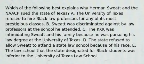 Which of the following best explains why Herman Sweatt and the NAACP sued the state of Texas? A. The University of Texas refused to hire Black law professors for any of its most prestigious classes. B. Sweatt was discriminated against by law professors at the school he attended. C. The KKK was intimidating Sweatt and his family because he was pursuing his law degree at the University of Texas. D. The state refused to allow Sweatt to attend a state law school because of his race. E. The law school that the state designated for Black students was inferior to the University of Texas Law School.