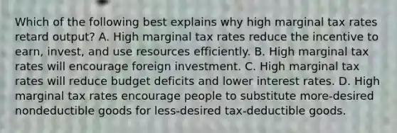 Which of the following best explains why high marginal tax rates retard output? A. High marginal tax rates reduce the incentive to earn, invest, and use resources efficiently. B. High marginal tax rates will encourage foreign investment. C. High marginal tax rates will reduce budget deficits and lower interest rates. D. High marginal tax rates encourage people to substitute more-desired nondeductible goods for less-desired tax-deductible goods.