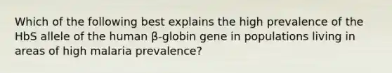 Which of the following best explains the high prevalence of the HbS allele of the human β-globin gene in populations living in areas of high malaria prevalence?