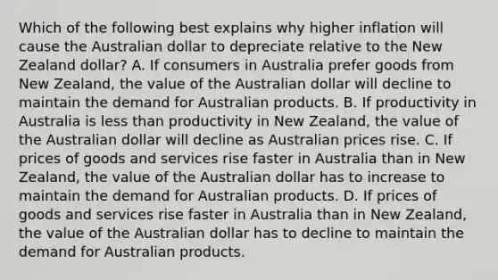 Which of the following best explains why higher inflation will cause the Australian dollar to depreciate relative to the New Zealand​ dollar? A. If consumers in Australia prefer goods from New​ Zealand, the value of the Australian dollar will decline to maintain the demand for Australian products. B. If productivity in Australia is less than productivity in New​ Zealand, the value of the Australian dollar will decline as Australian prices rise. C. If prices of goods and services rise faster in Australia than in New​ Zealand, the value of the Australian dollar has to increase to maintain the demand for Australian products. D. If prices of goods and services rise faster in Australia than in New​ Zealand, the value of the Australian dollar has to decline to maintain the demand for Australian products.