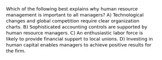 Which of the following best explains why human resource management is important to all managers? A) Technological changes and global competition require clear organization charts. B) Sophisticated accounting controls are supported by human resource managers. C) An enthusiastic labor force is likely to provide financial support to local unions. D) Investing in human capital enables managers to achieve positive results for the firm.