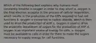 Which of the following best explains why humans must constantly breathe in oxygen in order to stay alive? a. oxygen is the final electron acceptor in the process of cellular respiration, which results in the production of the ATPs required to fuel cell functions b. oxygen is converted to carbon dioxide, which is then used to drive the production of ADP. c. oxygen is used to drive the anaerobic breakdown of sugars for the production of ATP. d. oxygen is an important source of energy for cells. e. oxygen must be available to cells in order for them to make the sugars necessary to supply energy for cell functions.