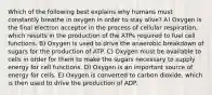 Which of the following best explains why humans must constantly breathe in oxygen in order to stay alive? A) Oxygen is the final electron acceptor in the process of cellular respiration, which results in the production of the ATPs required to fuel cell functions. B) Oxygen is used to drive the anaerobic breakdown of sugars for the production of ATP. C) Oxygen must be available to cells in order for them to make the sugars necessary to supply energy for cell functions. D) Oxygen is an important source of energy for cells. E) Oxygen is converted to carbon dioxide, which is then used to drive the production of ADP.