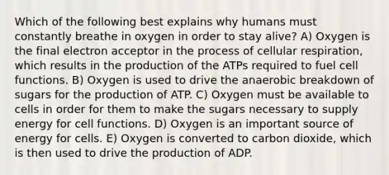 Which of the following best explains why humans must constantly breathe in oxygen in order to stay alive? A) Oxygen is the final electron acceptor in the process of cellular respiration, which results in the production of the ATPs required to fuel cell functions. B) Oxygen is used to drive the anaerobic breakdown of sugars for the production of ATP. C) Oxygen must be available to cells in order for them to make the sugars necessary to supply energy for cell functions. D) Oxygen is an important source of energy for cells. E) Oxygen is converted to carbon dioxide, which is then used to drive the production of ADP.