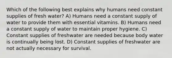 Which of the following best explains why humans need constant supplies of fresh water? A) Humans need a constant supply of water to provide them with essential vitamins. B) Humans need a constant supply of water to maintain proper hygiene. C) Constant supplies of freshwater are needed because body water is continually being lost. D) Constant supplies of freshwater are not actually necessary for survival.