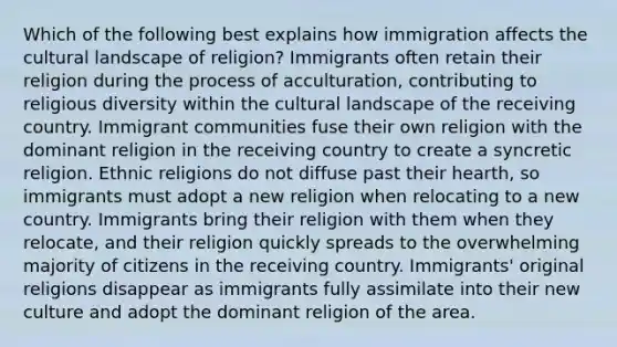 Which of the following best explains how immigration affects the cultural landscape of religion? Immigrants often retain their religion during the process of acculturation, contributing to religious diversity within the cultural landscape of the receiving country. Immigrant communities fuse their own religion with the dominant religion in the receiving country to create a syncretic religion. Ethnic religions do not diffuse past their hearth, so immigrants must adopt a new religion when relocating to a new country. Immigrants bring their religion with them when they relocate, and their religion quickly spreads to the overwhelming majority of citizens in the receiving country. Immigrants' original religions disappear as immigrants fully assimilate into their new culture and adopt the dominant religion of the area.