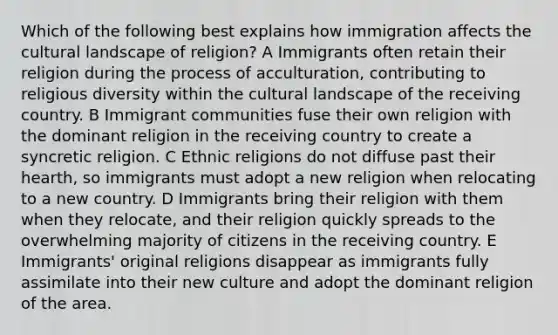 Which of the following best explains how immigration affects the cultural landscape of religion? A Immigrants often retain their religion during the process of acculturation, contributing to religious diversity within the cultural landscape of the receiving country. B Immigrant communities fuse their own religion with the dominant religion in the receiving country to create a syncretic religion. C Ethnic religions do not diffuse past their hearth, so immigrants must adopt a new religion when relocating to a new country. D Immigrants bring their religion with them when they relocate, and their religion quickly spreads to the overwhelming majority of citizens in the receiving country. E Immigrants' original religions disappear as immigrants fully assimilate into their new culture and adopt the dominant religion of the area.