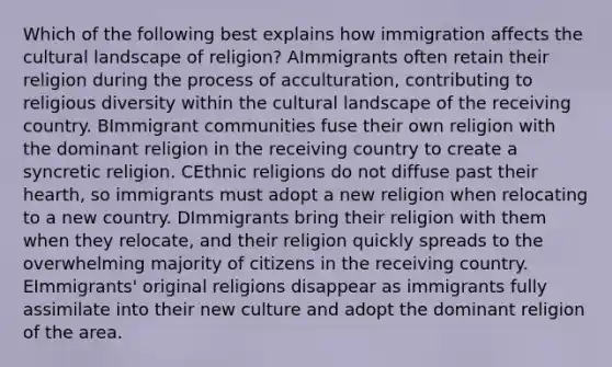 Which of the following best explains how immigration affects the cultural landscape of religion? AImmigrants often retain their religion during the process of acculturation, contributing to religious diversity within the cultural landscape of the receiving country. BImmigrant communities fuse their own religion with the dominant religion in the receiving country to create a syncretic religion. CEthnic religions do not diffuse past their hearth, so immigrants must adopt a new religion when relocating to a new country. DImmigrants bring their religion with them when they relocate, and their religion quickly spreads to the overwhelming majority of citizens in the receiving country. EImmigrants' original religions disappear as immigrants fully assimilate into their new culture and adopt the dominant religion of the area.