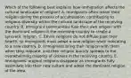 Which of the following best explains how immigration affects the cultural landscape of religion? A. Immigrants often retain their religion during the process of acculturation, contributing to religious diversity within the cultural landscape of the receiving country. B. Immigrant communities fuse their own religion with the dominant religion in the receiving country to create a syncretic religion. C. Ethnic religions do not diffuse past their hearth, so immigrants must adopt a new religion when relocating to a new country. D. Immigrants bring their religion with them when they relocate, and their religion quickly spreads to the overwhelming majority of citizens in the receiving country. E. Immigrants' original religions disappear as immigrants fully assimilate into their new culture and adopt the dominant religion of the area.