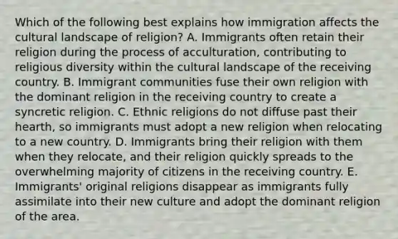 Which of the following best explains how immigration affects the cultural landscape of religion? A. Immigrants often retain their religion during the process of acculturation, contributing to religious diversity within the cultural landscape of the receiving country. B. Immigrant communities fuse their own religion with the dominant religion in the receiving country to create a syncretic religion. C. Ethnic religions do not diffuse past their hearth, so immigrants must adopt a new religion when relocating to a new country. D. Immigrants bring their religion with them when they relocate, and their religion quickly spreads to the overwhelming majority of citizens in the receiving country. E. Immigrants' original religions disappear as immigrants fully assimilate into their new culture and adopt the dominant religion of the area.