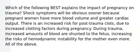 Which of the following BEST explains the impact of pregnancy on trauma? Shock symptoms will be obvious sooner because pregnant women have more blood volume and greater cardiac output. There is an increased risk for post-trauma clots, due to increased clotting factors during pregnancy. During trauma, increased amounts of blood are shunted to the fetus, increasing the risks of hemodynamic instability for the mother even more. All of the above.