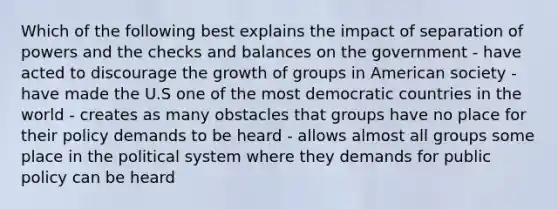 Which of the following best explains the impact of separation of powers and the checks and balances on the government - have acted to discourage the growth of groups in American society - have made the U.S one of the most democratic countries in the world - creates as many obstacles that groups have no place for their policy demands to be heard - allows almost all groups some place in the political system where they demands for public policy can be heard