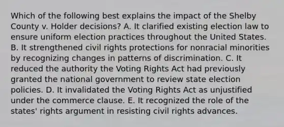 Which of the following best explains the impact of the Shelby County v. Holder decisions? A. It clarified existing election law to ensure uniform election practices throughout the United States. B. It strengthened civil rights protections for nonracial minorities by recognizing changes in patterns of discrimination. C. It reduced the authority the Voting Rights Act had previously granted the national government to review state election policies. D. It invalidated the Voting Rights Act as unjustified under the commerce clause. E. It recognized the role of the states' rights argument in resisting civil rights advances.