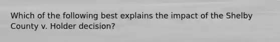 Which of the following best explains the impact of the Shelby County v. Holder decision?