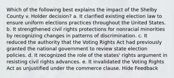 Which of the following best explains the impact of the Shelby County v. Holder decision? a. It clarified existing election law to ensure uniform elections practices throughout the United States. b. It strengthened civil rights protections for nonracial minorities by recognizing changes in patterns of discrimination. c. It reduced the authority that the Voting Rights Act had previously granted the national government to review state election policies. d. It recognized the role of the states' rights argument in resisting civil rights advances. e. It invalidated the Voting Rights Act as unjustified under the commerce clause. Hide Feedback