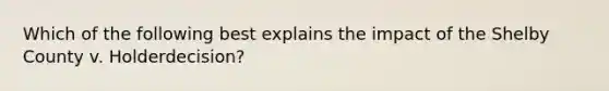 Which of the following best explains the impact of the Shelby County v. Holderdecision?
