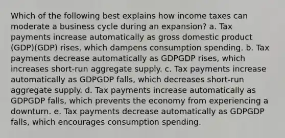 Which of the following best explains how income taxes can moderate a business cycle during an expansion? a. Tax payments increase automatically as gross domestic product (GDP)(GDP) rises, which dampens consumption spending. b. Tax payments decrease automatically as GDPGDP rises, which increases short-run aggregate supply. c. Tax payments increase automatically as GDPGDP falls, which decreases short-run aggregate supply. d. Tax payments increase automatically as GDPGDP falls, which prevents the economy from experiencing a downturn. e. Tax payments decrease automatically as GDPGDP falls, which encourages consumption spending.