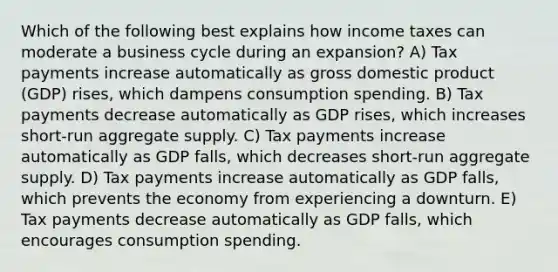 Which of the following best explains how income taxes can moderate a business cycle during an expansion? A) Tax payments increase automatically as gross domestic product (GDP) rises, which dampens consumption spending. B) Tax payments decrease automatically as GDP rises, which increases short-run aggregate supply. C) Tax payments increase automatically as GDP falls, which decreases short-run aggregate supply. D) Tax payments increase automatically as GDP falls, which prevents the economy from experiencing a downturn. E) Tax payments decrease automatically as GDP falls, which encourages consumption spending.