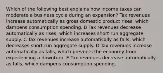 Which of the following best explains how income taxes can moderate a business cycle during an expansion? Tax revenues increase automatically as gross domestic product rises, which dampens consumption spending. B Tax revenues decrease automatically as rises, which increases short-run aggregate supply. C Tax revenues increase automatically as falls, which decreases short-run aggregate supply. D Tax revenues increase automatically as falls, which prevents the economy from experiencing a downturn. E Tax revenues decrease automatically as falls, which dampens consumption spending.