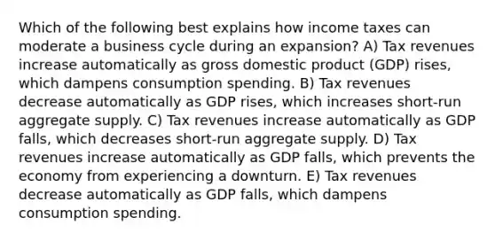 Which of the following best explains how income taxes can moderate a business cycle during an expansion? A) Tax revenues increase automatically as gross domestic product (GDP) rises, which dampens consumption spending. B) Tax revenues decrease automatically as GDP rises, which increases short-run aggregate supply. C) Tax revenues increase automatically as GDP falls, which decreases short-run aggregate supply. D) Tax revenues increase automatically as GDP falls, which prevents the economy from experiencing a downturn. E) Tax revenues decrease automatically as GDP falls, which dampens consumption spending.