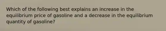 Which of the following best explains an increase in the equilibrium price of gasoline and a decrease in the equilibrium quantity of gasoline?