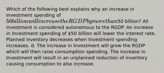 Which of the following best explains why an increase in Investment spending of 50 billion will increase the RGDP by more than50 billion? All investment is considered autonomous to the RGDP. An increase in Investment spending of 50 billion will lower the interest rate. Planned inventory decreases when Investment spending increases. d. The increase in Investment will grow the RGDP which will then raise consumption spending. The increase in Investment will result in an unplanned reduction of inventory causing consumption to also increase.