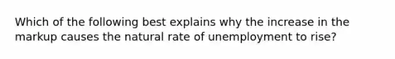 Which of the following best explains why the increase in the markup causes the natural rate of unemployment to​ rise?